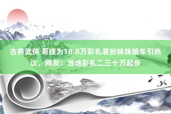 古典武侠 哥嫂为18.8万彩礼装扮妹妹婚车引热议，网友：当地彩礼二三十万起步