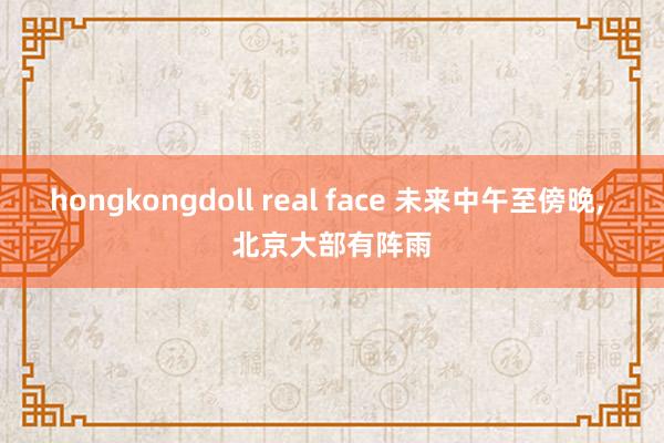 hongkongdoll real face 未来中午至傍晚， 北京大部有阵雨