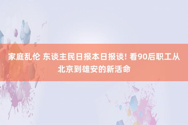 家庭乱伦 东谈主民日报本日报谈! 看90后职工从北京到雄安的新活命