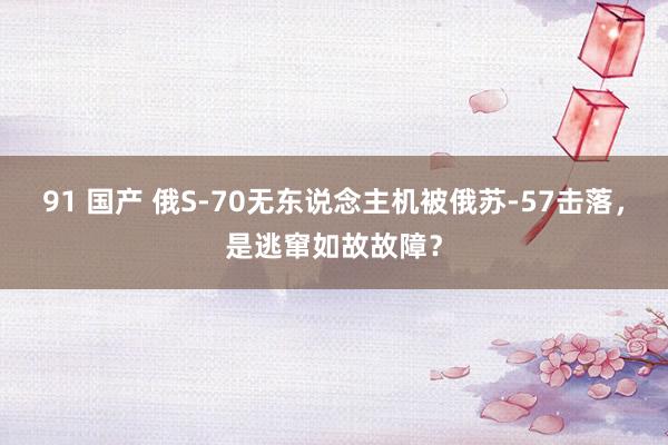 91 国产 俄S-70无东说念主机被俄苏-57击落，是逃窜如故故障？