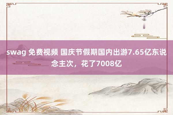 swag 免费视频 国庆节假期国内出游7.65亿东说念主次，花了7008亿