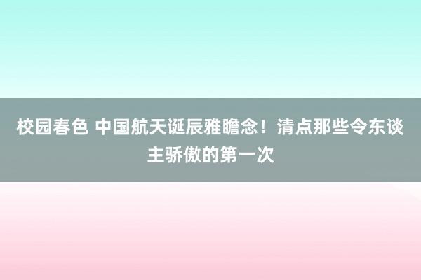 校园春色 中国航天诞辰雅瞻念！清点那些令东谈主骄傲的第一次