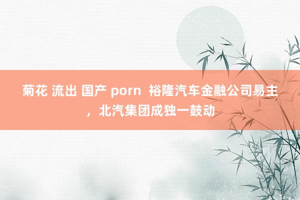 菊花 流出 国产 porn  裕隆汽车金融公司易主，北汽集团成独一鼓动