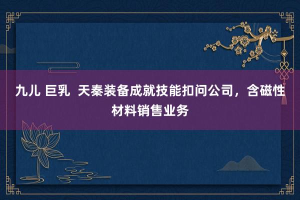 九儿 巨乳  天秦装备成就技能扣问公司，含磁性材料销售业务