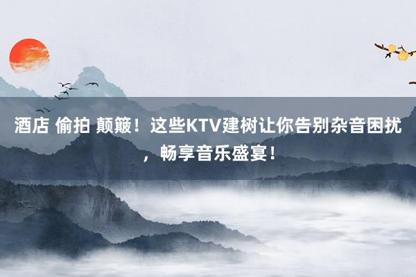 酒店 偷拍 颠簸！这些KTV建树让你告别杂音困扰，畅享音乐盛宴！