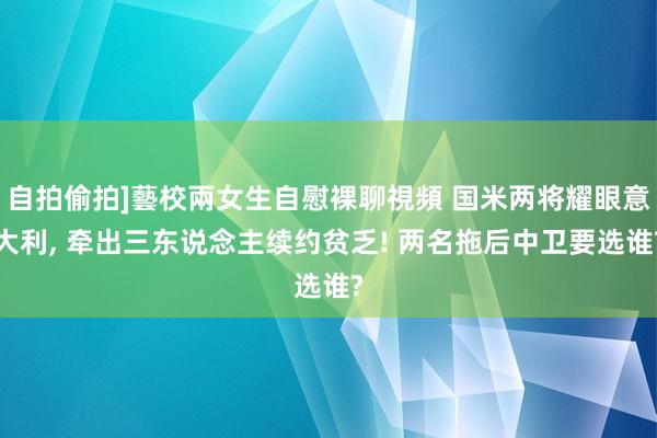 自拍偷拍]藝校兩女生自慰裸聊視頻 国米两将耀眼意大利， 牵出三东说念主续约贫乏! 两名拖后中卫要选谁?