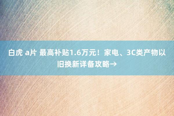 白虎 a片 最高补贴1.6万元！家电、3C类产物以旧换新详备攻略→