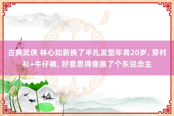 古典武侠 林心如新换了半扎发型年青20岁， 穿衬衫+牛仔裤， 好意思得像换了个东说念主