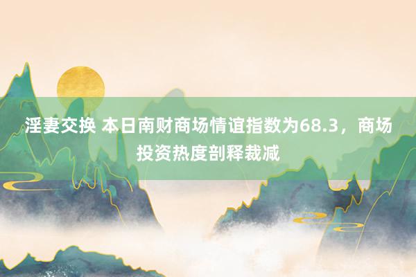 淫妻交换 本日南财商场情谊指数为68.3，商场投资热度剖释裁减