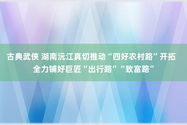 古典武侠 湖南沅江真切推动“四好农村路”开拓  全力铺好巨匠“出行路”“致富路”