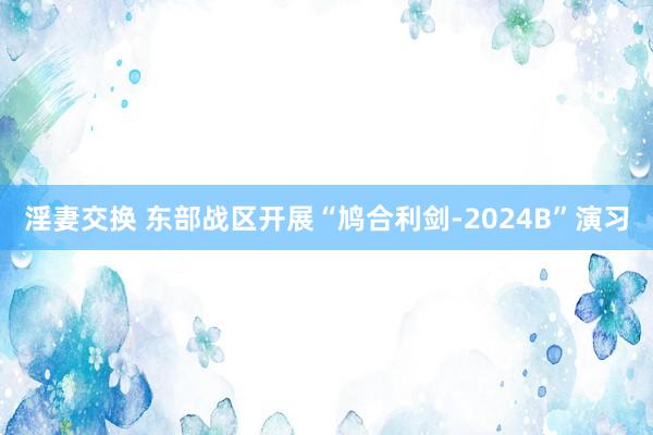 淫妻交换 东部战区开展“鸠合利剑-2024B”演习