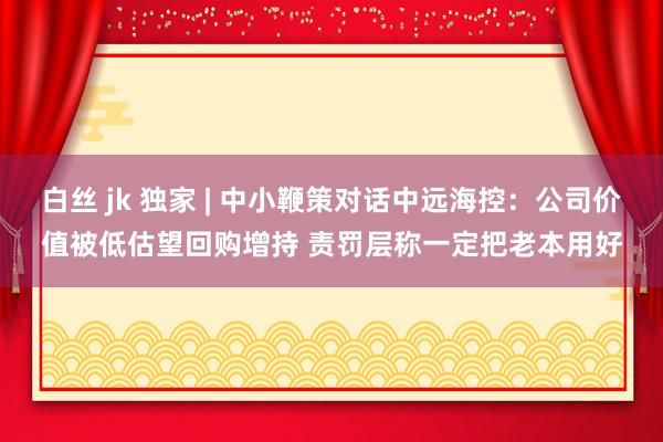 白丝 jk 独家 | 中小鞭策对话中远海控：公司价值被低估望回购增持 责罚层称一定把老本用好