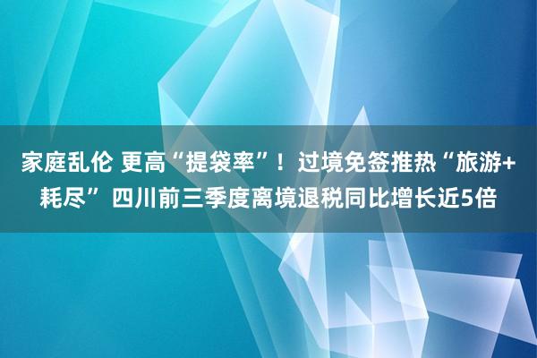 家庭乱伦 更高“提袋率”！过境免签推热“旅游+耗尽” 四川前三季度离境退税同比增长近5倍