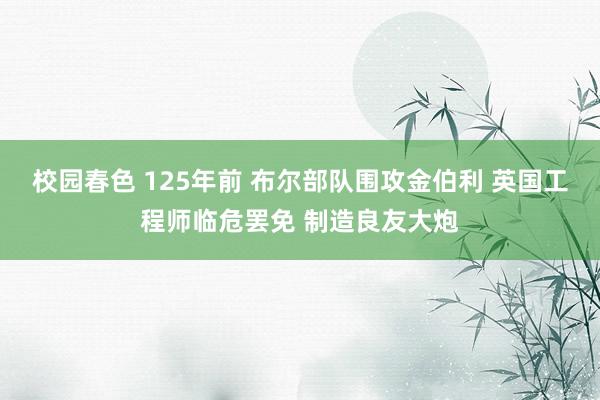 校园春色 125年前 布尔部队围攻金伯利 英国工程师临危罢免 制造良友大炮