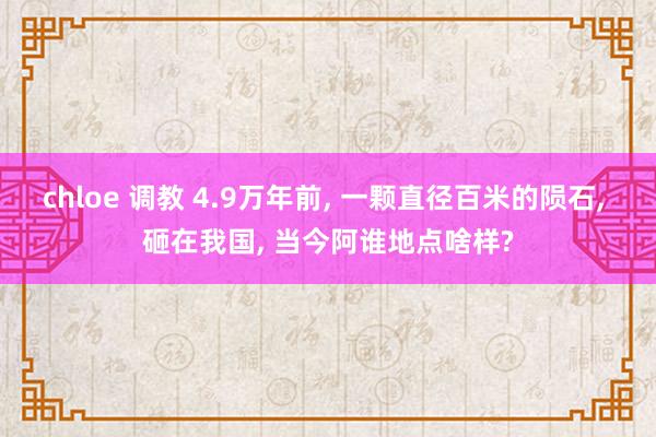 chloe 调教 4.9万年前, 一颗直径百米的陨石, 砸在我国, 当今阿谁地点啥样?