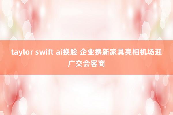 taylor swift ai换脸 企业携新家具亮相机场迎广交会客商