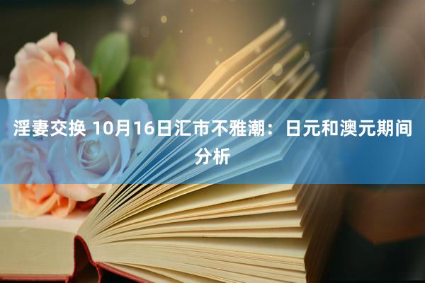 淫妻交换 10月16日汇市不雅潮：日元和澳元期间分析