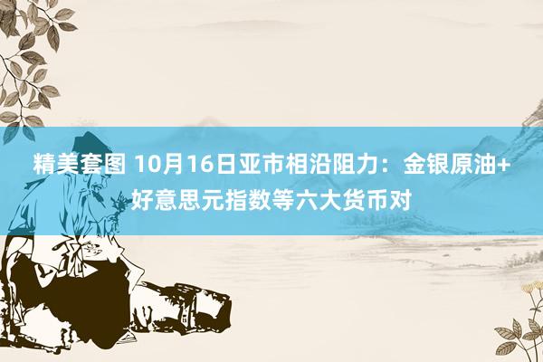 精美套图 10月16日亚市相沿阻力：金银原油+好意思元指数等六大货币对