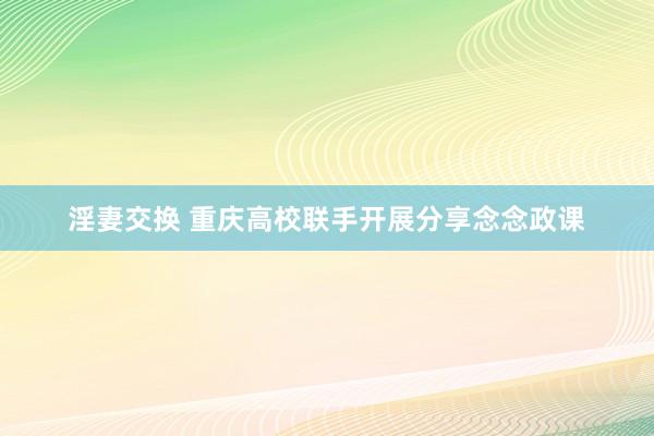 淫妻交换 重庆高校联手开展分享念念政课