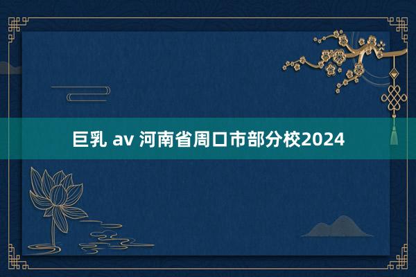 巨乳 av 河南省周口市部分校2024