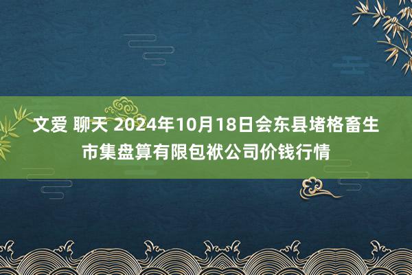 文爱 聊天 2024年10月18日会东县堵格畜生市集盘算有限包袱公司价钱行情