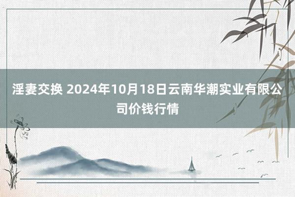 淫妻交换 2024年10月18日云南华潮实业有限公司价钱行情