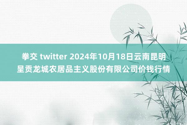 拳交 twitter 2024年10月18日云南昆明呈贡龙城农居品主义股份有限公司价钱行情