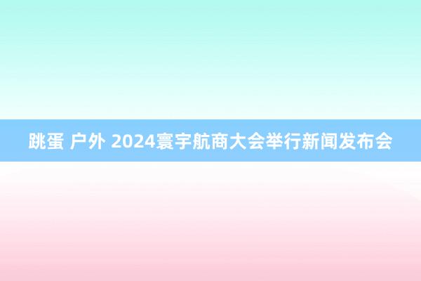 跳蛋 户外 2024寰宇航商大会举行新闻发布会