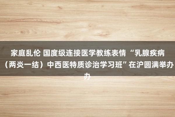 家庭乱伦 国度级连接医学教练表情 “乳腺疾病（两炎一结）中西医特质诊治学习班”在沪圆满举办