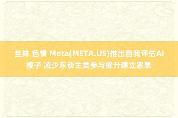 丝袜 色情 Meta(META.US)推出自我评估AI模子 减少东谈主类参与擢升建立恶果