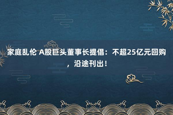 家庭乱伦 A股巨头董事长提倡：不超25亿元回购，沿途刊出！