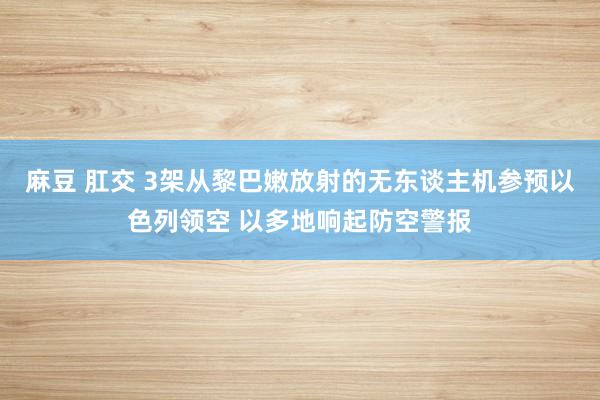 麻豆 肛交 3架从黎巴嫩放射的无东谈主机参预以色列领空 以多地响起防空警报