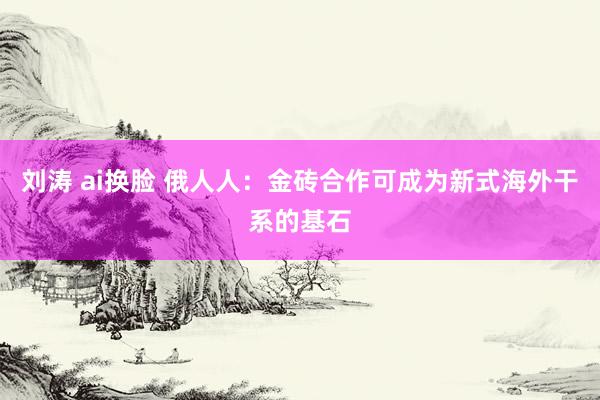 刘涛 ai换脸 俄人人：金砖合作可成为新式海外干系的基石