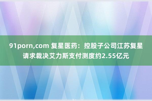 91porn，com 复星医药：控股子公司江苏复星请求裁决艾力斯支付测度约2.55亿元