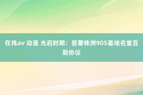 在线av 动漫 光启时期：签署株洲905基地名堂互助协议