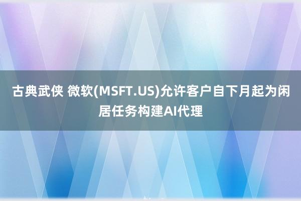 古典武侠 微软(MSFT.US)允许客户自下月起为闲居任务构建AI代理