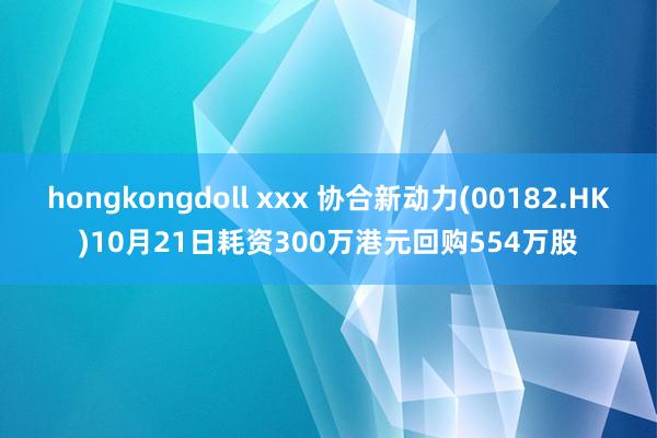 hongkongdoll xxx 协合新动力(00182.HK)10月21日耗资300万港元回购554万股