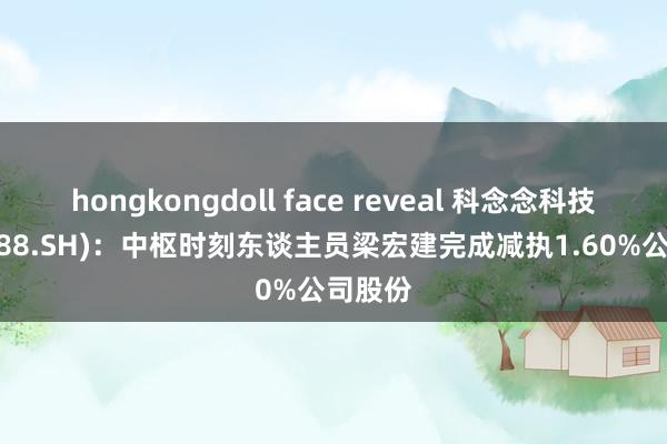 hongkongdoll face reveal 科念念科技(688788.SH)：中枢时刻东谈主员梁宏建完成减执1.60%公司股份