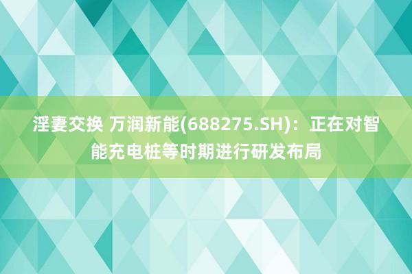 淫妻交换 万润新能(688275.SH)：正在对智能充电桩等时期进行研发布局