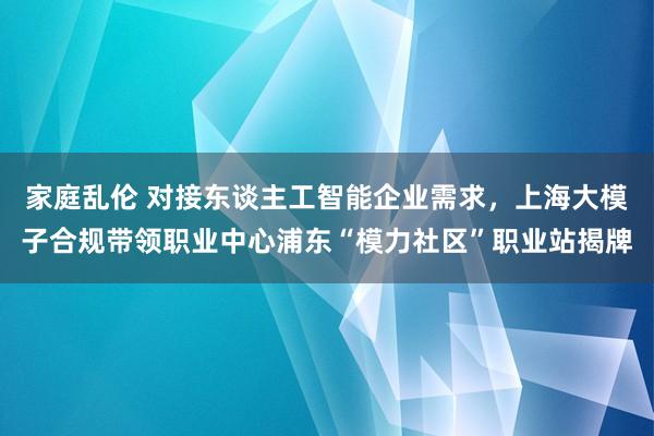 家庭乱伦 对接东谈主工智能企业需求，上海大模子合规带领职业中心浦东“模力社区”职业站揭牌