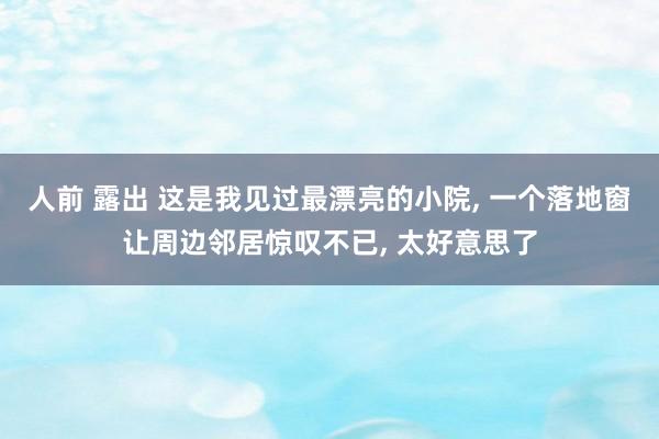 人前 露出 这是我见过最漂亮的小院， 一个落地窗让周边邻居惊叹不已， 太好意思了