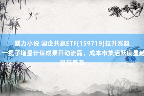 暴力小说 国企共赢ETF(159719)拉升涨超1%，一揽子增量计谋成果开动流露，成本市集活跃度显赫普及