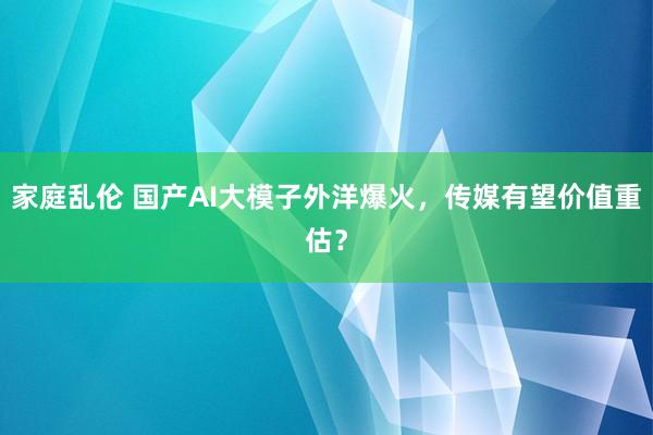 家庭乱伦 国产AI大模子外洋爆火，传媒有望价值重估？