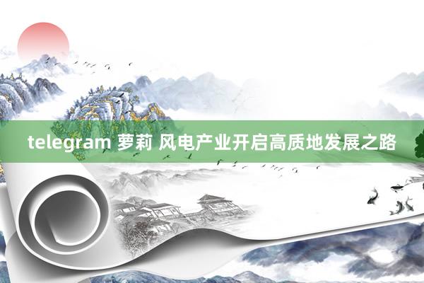 telegram 萝莉 风电产业开启高质地发展之路