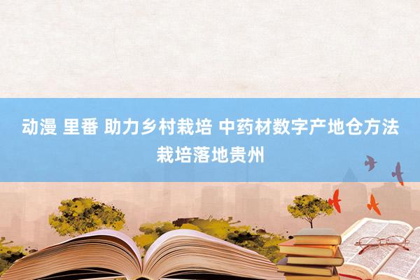 动漫 里番 助力乡村栽培 中药材数字产地仓方法栽培落地贵州