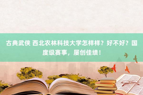 古典武侠 西北农林科技大学怎样样？好不好？国度级赛事，屡创佳绩！