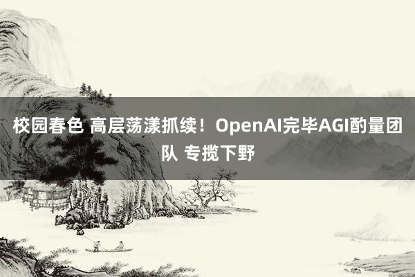 校园春色 高层荡漾抓续！OpenAI完毕AGI酌量团队 专揽下野