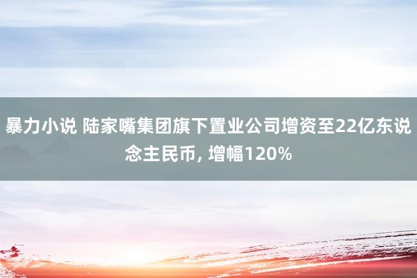 暴力小说 陆家嘴集团旗下置业公司增资至22亿东说念主民币， 增幅120%