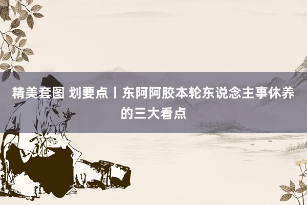 精美套图 划要点丨东阿阿胶本轮东说念主事休养的三大看点