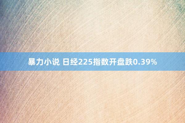 暴力小说 日经225指数开盘跌0.39%